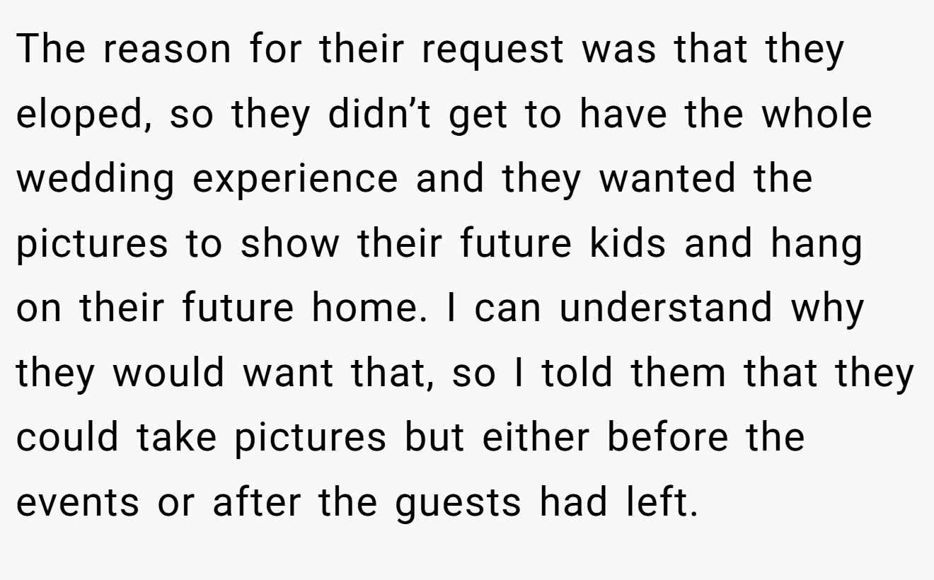 The reason for their request was that they eloped, so they didn’t get to have the whole wedding experience and they wanted the pictures to show their future kids and hang on their future home. I can understand why they would want that, so I told them that they could take pictures but either before the events or after the guests had left.