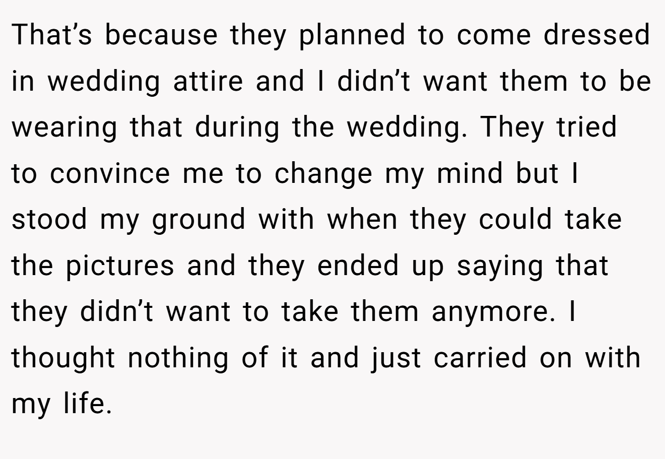 That’s because they planned to come dressed in wedding attire and I didn’t want them to be wearing that during the wedding. They tried to convince me to change my mind but I stood my ground with when they could take the pictures and they ended up saying that they didn’t want to take them anymore. I thought nothing of it and just carried on with my life.