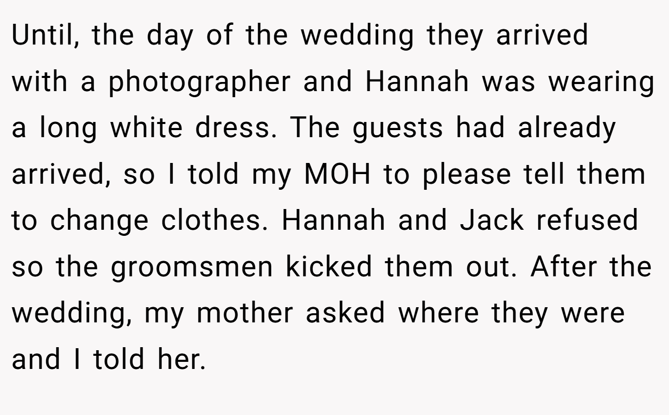 Until, the day of the wedding they arrived with a photographer and Hannah was wearing a long white dress. The guests had already arrived, so I told my MOH to please tell them to change clothes. Hannah and Jack refused so the groomsmen kicked them out. After the wedding, my mother asked where they were and I told her.