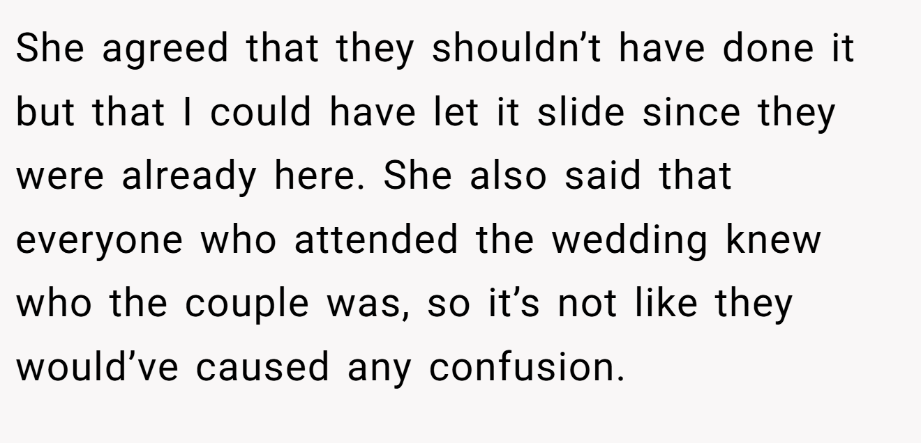 She agreed that they shouldn’t have done it but that I could have let it slide since they were already here. She also said that everyone who attended the wedding knew who the couple was, so it’s not like they would’ve caused any confusion.