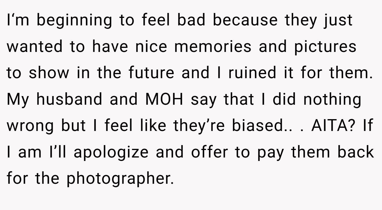 I‘m beginning to feel bad because they just wanted to have nice memories and pictures to show in the future and I ruined it for them. My husband and MOH say that I did nothing wrong but I feel like they’re biased.. ​. AITA? If I am I’ll apologize and offer to pay them back for the photographer.