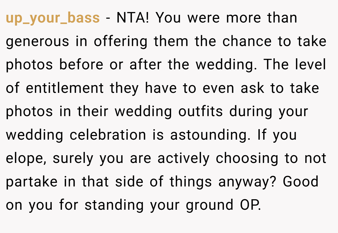 up_your_bass - NTA! You were more than generous in offering them the chance to take photos before or after the wedding. The level of entitlement they have to even ask to take photos in their wedding outfits during your wedding celebration is astounding. If you elope, surely you are actively choosing to not partake in that side of things anyway? Good on you for standing your ground OP.