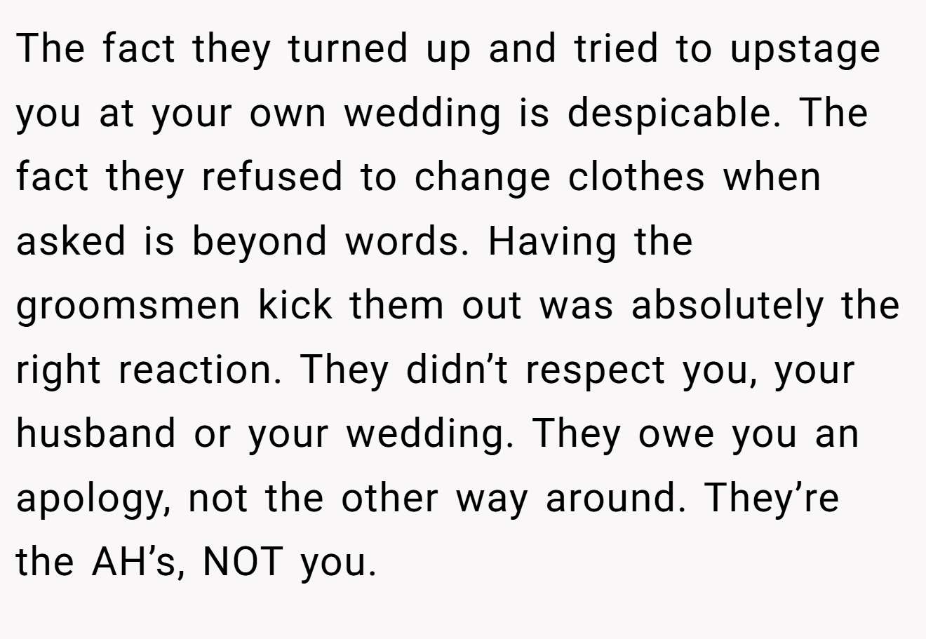 The fact they turned up and tried to upstage you at your own wedding is despicable. The fact they refused to change clothes when asked is beyond words. Having the groomsmen kick them out was absolutely the right reaction. They didn’t respect you, your husband or your wedding. They owe you an apology, not the other way around. They’re the AH’s, NOT you.