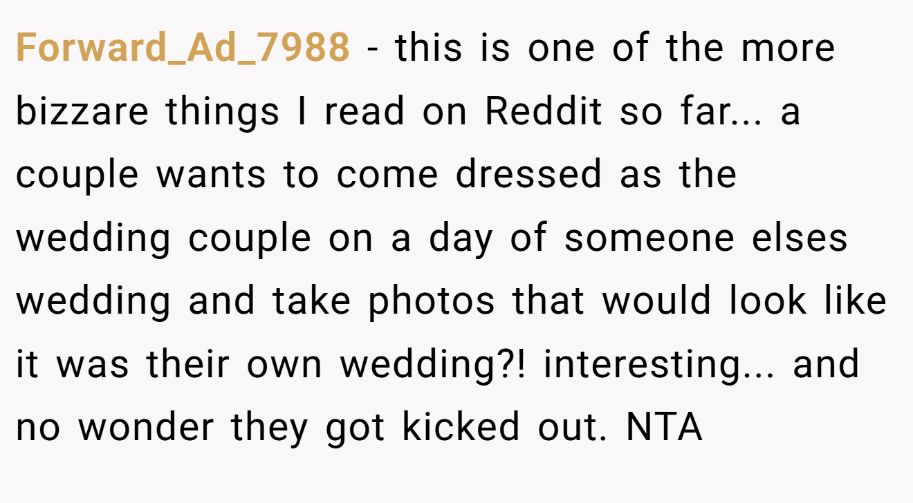 Forward_Ad_7988 - this is one of the more bizzare things I read on Reddit so far... a couple wants to come dressed as the wedding couple on a day of someone elses wedding and take photos that would look like it was their own wedding?! interesting... and no wonder they got kicked out. NTA