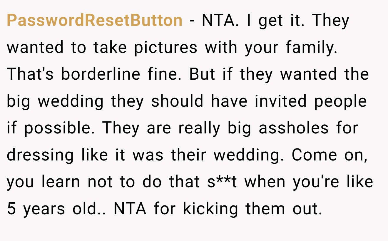 PasswordResetButton - NTA. I get it. They wanted to take pictures with your family. That's borderline fine. But if they wanted the big wedding they should have invited people if possible. They are really big assholes for dressing like it was their wedding. Come on, you learn not to do that s**t when you're like 5 years old.. NTA for kicking them out.