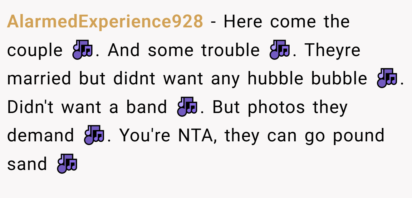AlarmedExperience928 - Here come the couple 🎶. And some trouble 🎶. Theyre married but didnt want any hubble bubble 🎶. Didn't want a band 🎶. But photos they demand 🎶. You're NTA, they can go pound sand 🎶