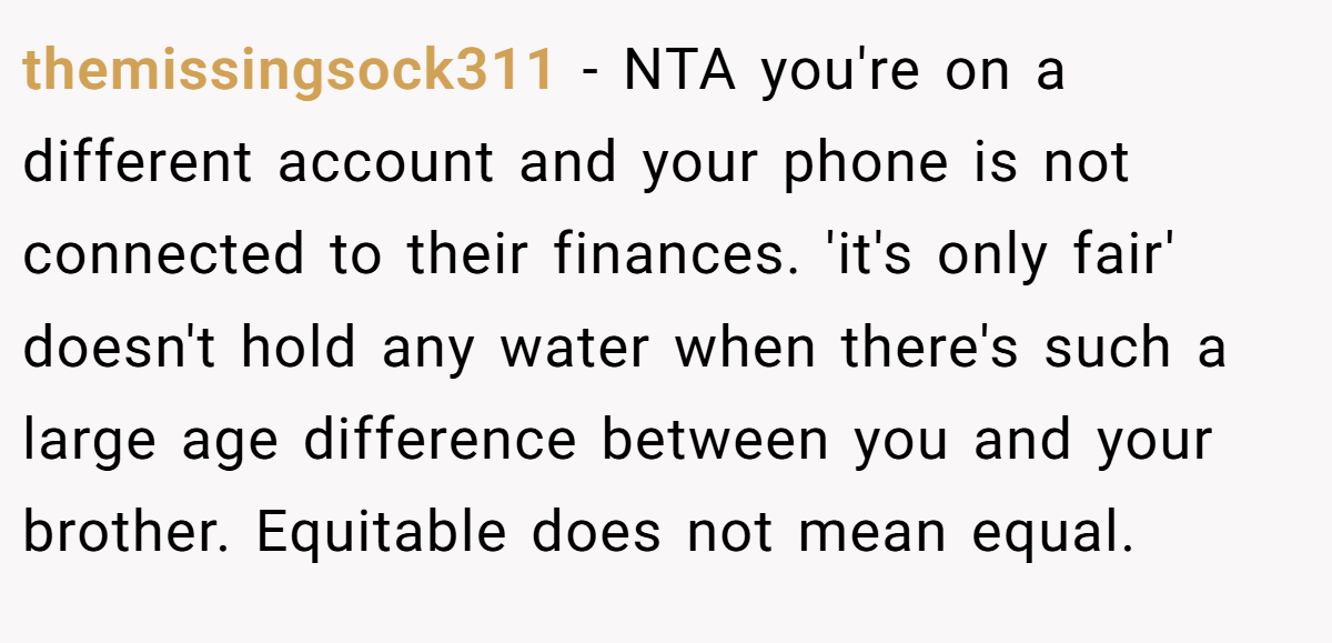 themissingsock311 − NTA you're on a different account and your phone is not connected to their finances. 'it's only fair' doesn't hold any water when there's such a large age difference between you and your brother. Equitable does not mean equal.