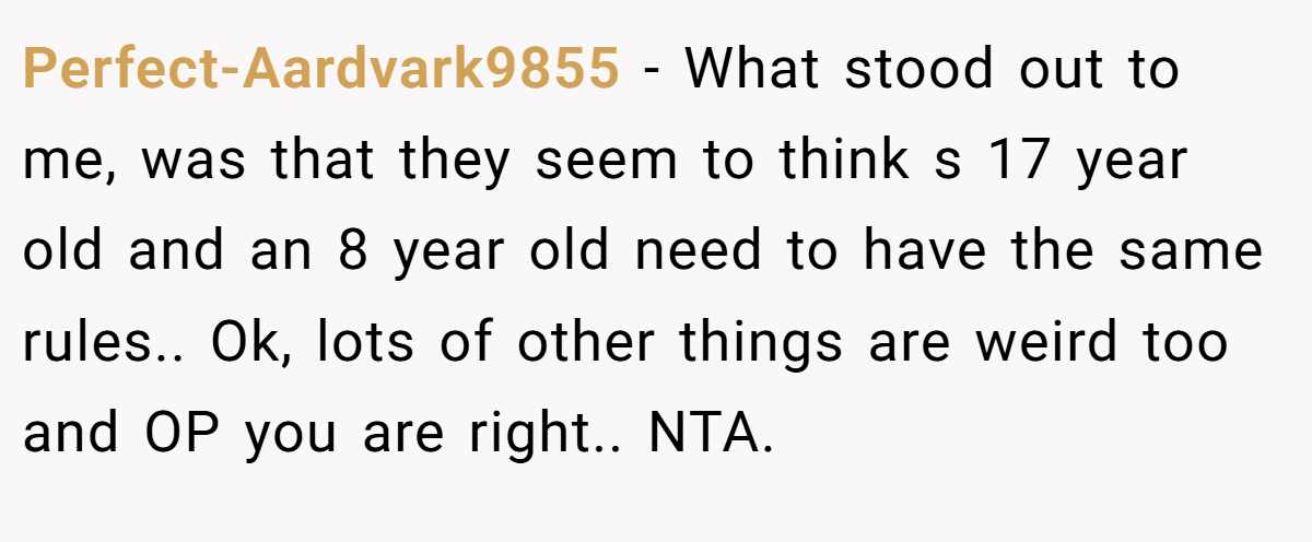 Perfect-Aardvark9855 − What stood out to me, was that they seem to think s 17 year old and an 8 year old need to have the same rules.. Ok, lots of other things are weird too and OP you are right.. NTA.