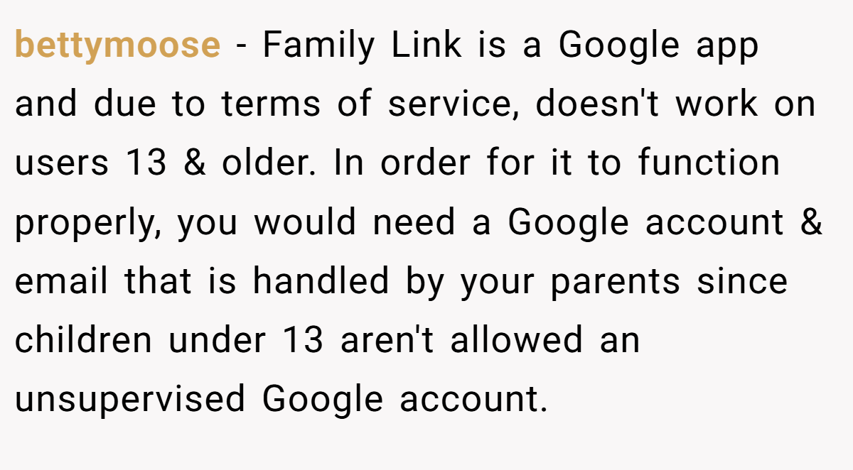 bettymoose − Family Link is a Google app and due to terms of service, doesn't work on users 13 & older. In order for it to function properly, you would need a Google account & email that is handled by your parents since children under 13 aren't allowed an unsupervised Google account.