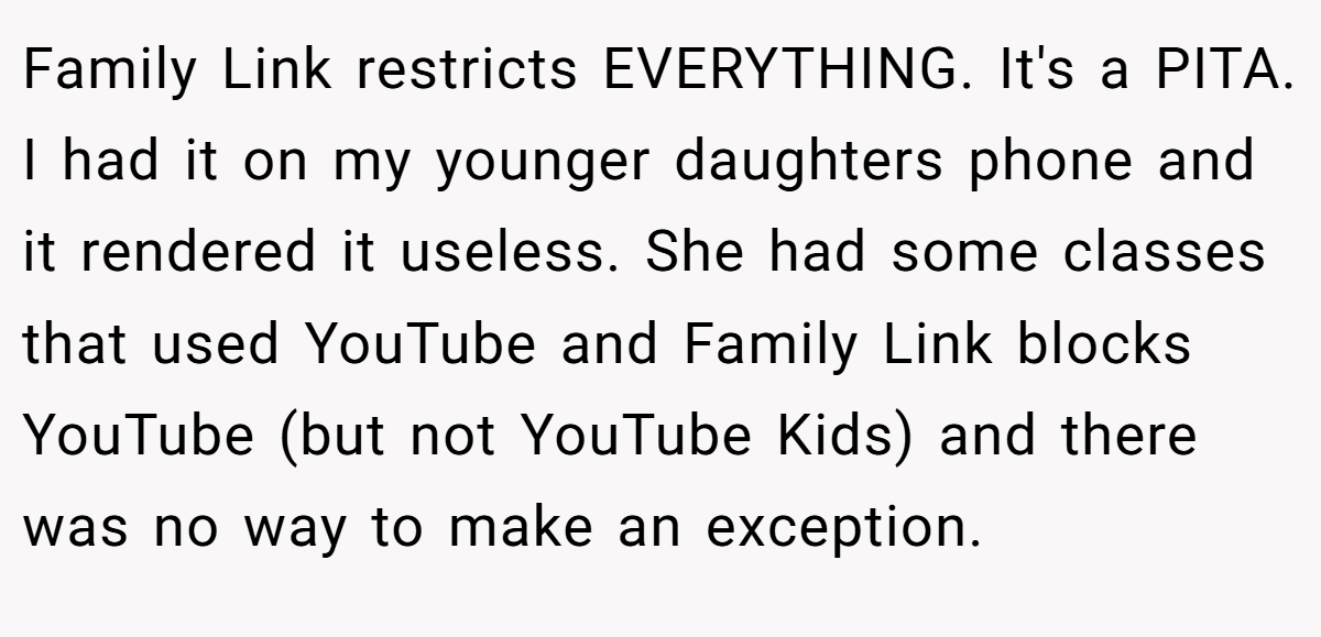 Family Link restricts EVERYTHING. It's a PITA. I had it on my younger daughters phone and it rendered it useless. She had some classes that used YouTube and Family Link blocks YouTube (but not YouTube Kids) and there was no way to make an exception.