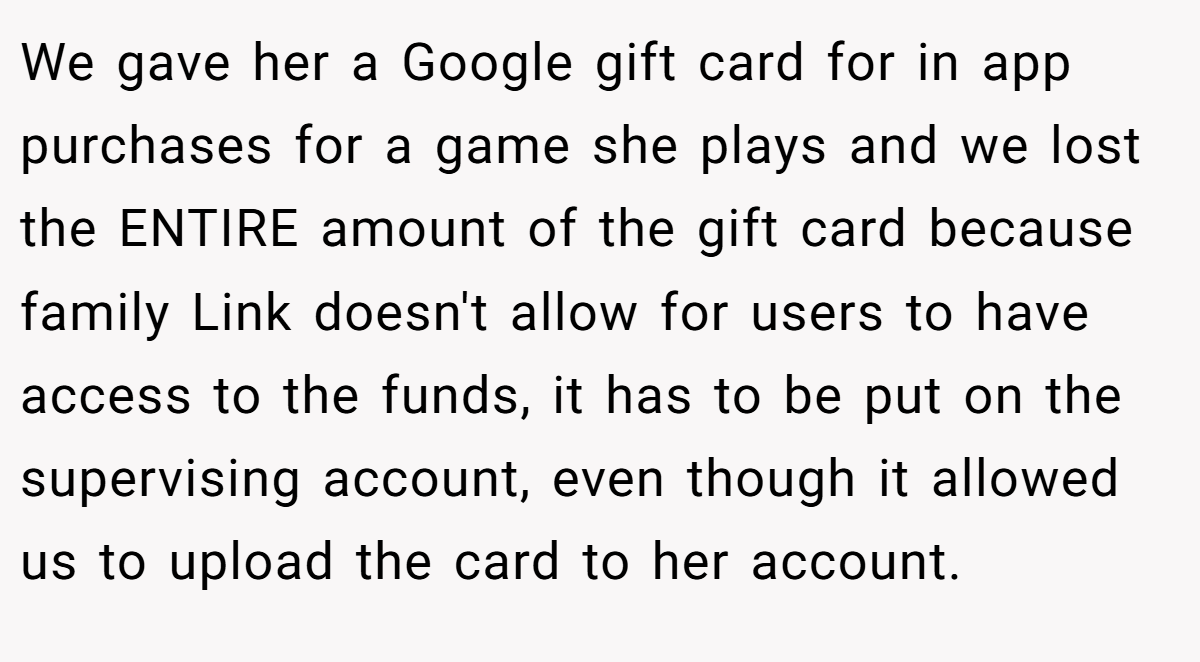 We gave her a Google gift card for in app purchases for a game she plays and we lost the ENTIRE amount of the gift card because family Link doesn't allow for users to have access to the funds, it has to be put on the supervising account, even though it allowed us to upload the card to her account.