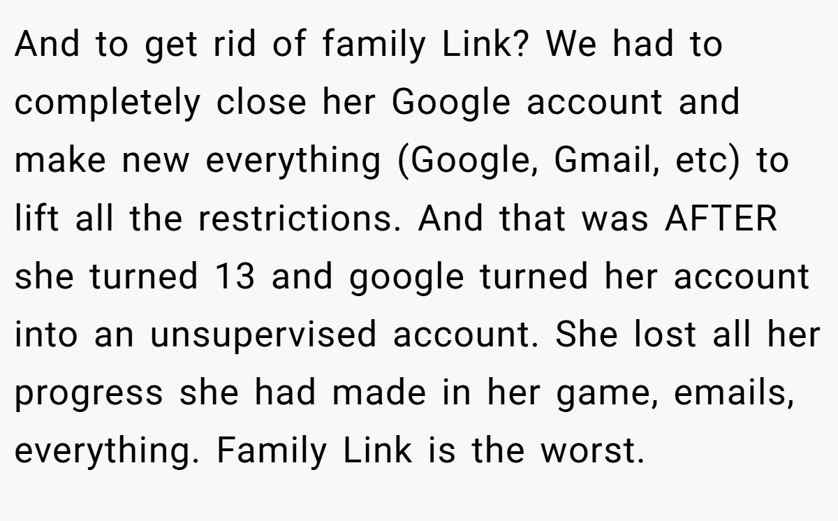 And to get rid of family Link? We had to completely close her Google account and make new everything (Google, Gmail, etc) to lift all the restrictions. And that was AFTER she turned 13 and google turned her account into an unsupervised account. She lost all her progress she had made in her game, emails, everything. Family Link is the worst.