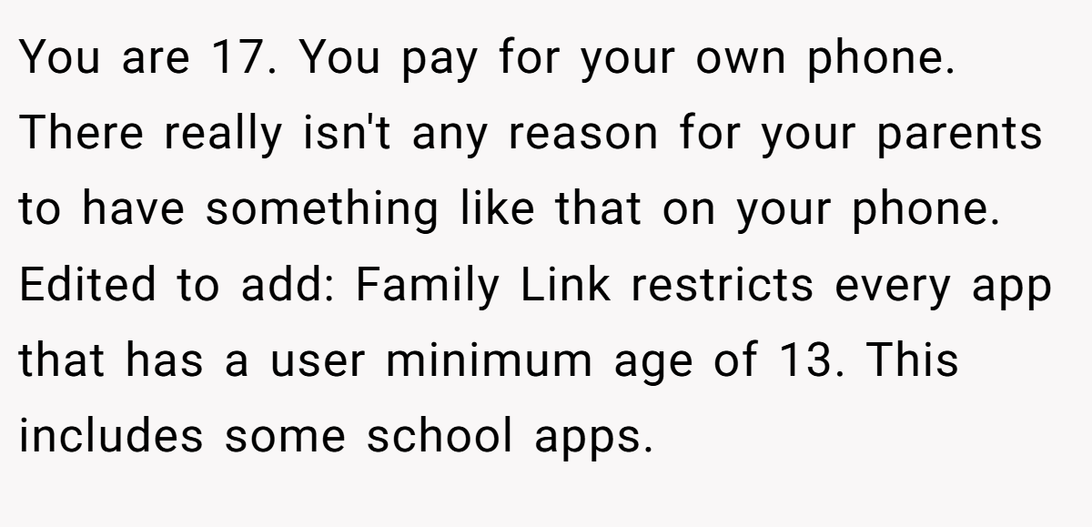 You are 17. You pay for your own phone. There really isn't any reason for your parents to have something like that on your phone. Edited to add: Family Link restricts every app that has a user minimum age of 13. This includes some school apps.