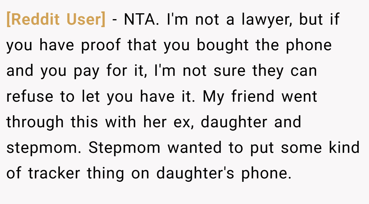 [Reddit User] − NTA. I'm not a lawyer, but if you have proof that you bought the phone and you pay for it, I'm not sure they can refuse to let you have it. My friend went through this with her ex, daughter and stepmom. Stepmom wanted to put some kind of tracker thing on daughter's phone.