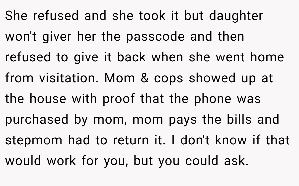 She refused and she took it but daughter won't giver her the passcode and then refused to give it back when she went home from visitation. Mom & cops showed up at the house with proof that the phone was purchased by mom, mom pays the bills and stepmom had to return it. I don't know if that would work for you, but you could ask.