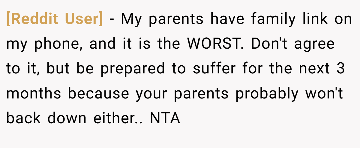 [Reddit User] − My parents have family link on my phone, and it is the WORST. Don't agree to it, but be prepared to suffer for the next 3 months because your parents probably won't back down either.. NTA