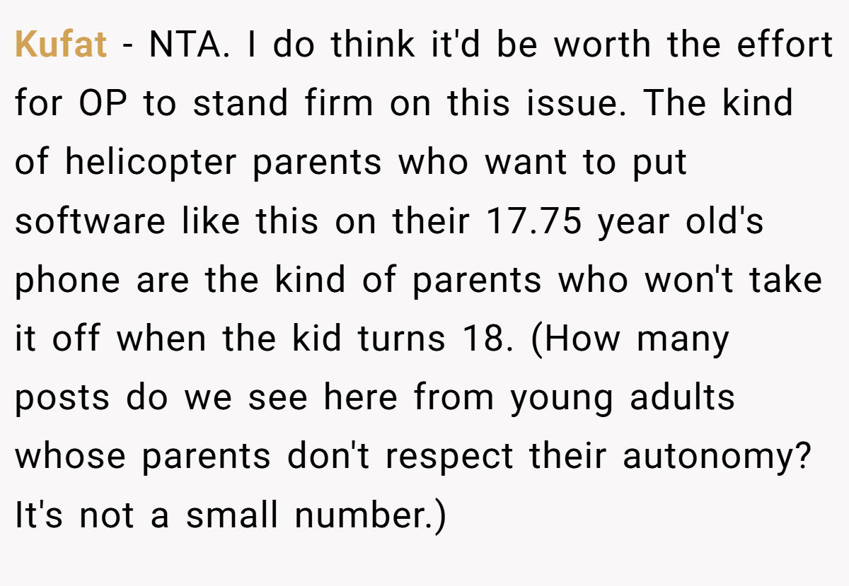 Kufat − NTA. I do think it'd be worth the effort for OP to stand firm on this issue. The kind of helicopter parents who want to put software like this on their 17.75 year old's phone are the kind of parents who won't take it off when the kid turns 18. (How many posts do we see here from young adults whose parents don't respect their autonomy? It's not a small number.)