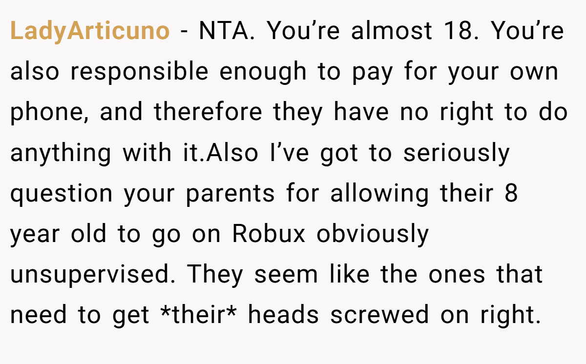 LadyArticuno − NTA. You’re almost 18. You’re also responsible enough to pay for your own phone, and therefore they have no right to do anything with it.Also I’ve got to seriously question your parents for allowing their 8 year old to go on Robux obviously unsupervised. They seem like the ones that need to get *their* heads screwed on right.