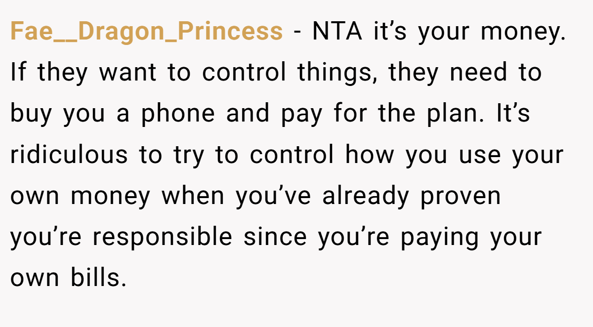 Fae__Dragon_Princess − NTA it’s your money. If they want to control things, they need to buy you a phone and pay for the plan. It’s ridiculous to try to control how you use your own money when you’ve already proven you’re responsible since you’re paying your own bills.