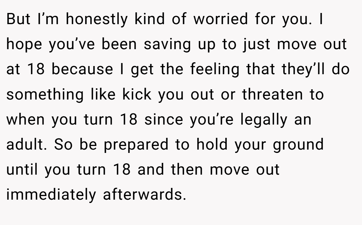 But I’m honestly kind of worried for you. I hope you’ve been saving up to just move out at 18 because I get the feeling that they’ll do something like kick you out or threaten to when you turn 18 since you’re legally an adult. So be prepared to hold your ground until you turn 18 and then move out immediately afterwards.