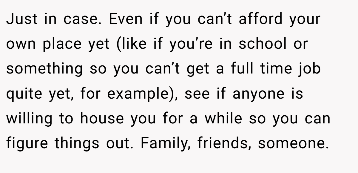 Just in case. Even if you can’t afford your own place yet (like if you’re in school or something so you can’t get a full time job quite yet, for example), see if anyone is willing to house you for a while so you can figure things out. Family, friends, someone.