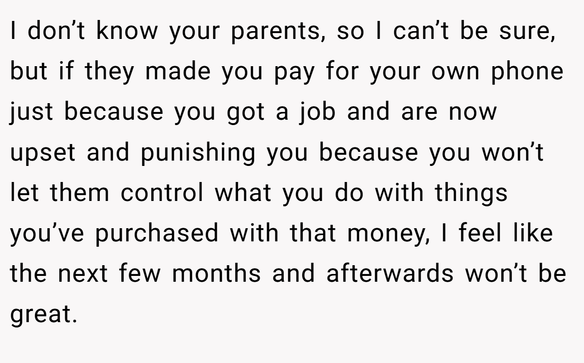 I don’t know your parents, so I can’t be sure, but if they made you pay for your own phone just because you got a job and are now upset and punishing you because you won’t let them control what you do with things you’ve purchased with that money, I feel like the next few months and afterwards won’t be great.