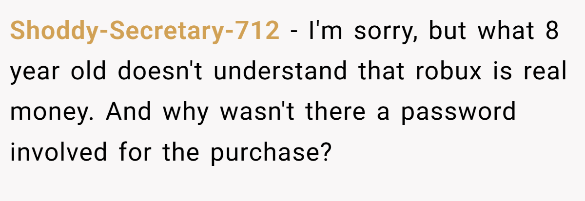 Shoddy-Secretary-712 − I'm sorry, but what 8 year old doesn't understand that robux is real money. And why wasn't there a password involved for the purchase?