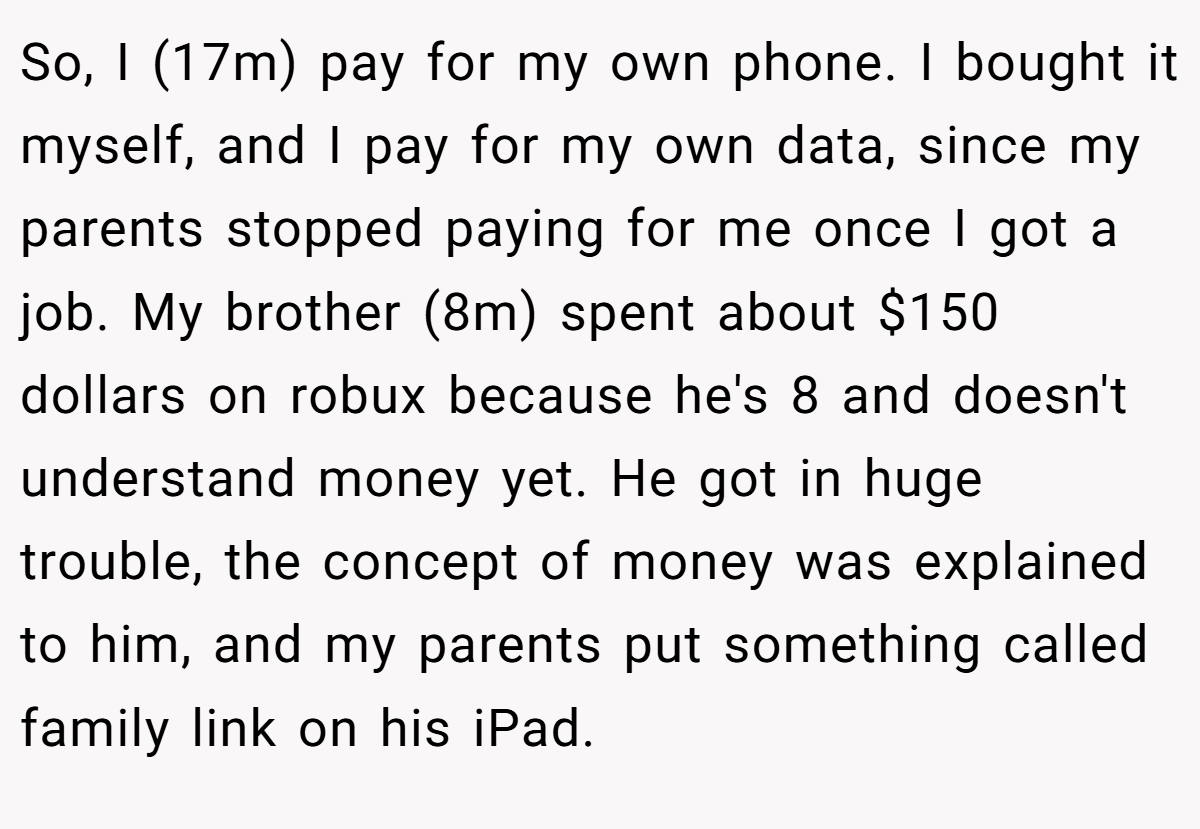 So, I (17m) pay for my own phone. I bought it myself, and I pay for my own data, since my parents stopped paying for me once I got a job. My brother (8m) spent about $150 dollars on robux because he's 8 and doesn't understand money yet. He got in huge trouble, the concept of money was explained to him, and my parents put something called family link on his iPad.