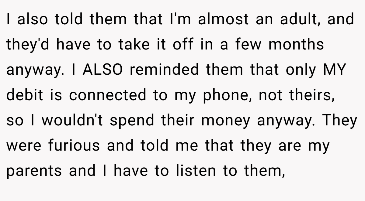 I also told them that I'm almost an adult, and they'd have to take it off in a few months anyway. I ALSO reminded them that only MY debit is connected to my phone, not theirs, so I wouldn't spend their money anyway. They were furious and told me that they are my parents and I have to listen to them,