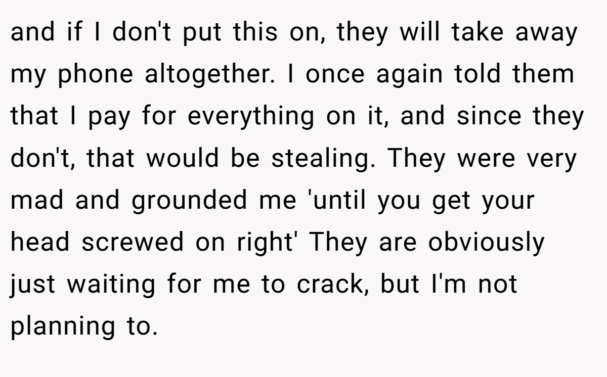 and if I don't put this on, they will take away my phone altogether. I once again told them that I pay for everything on it, and since they don't, that would be stealing. They were very mad and grounded me 'until you get your head screwed on right' They are obviously just waiting for me to crack, but I'm not planning to.