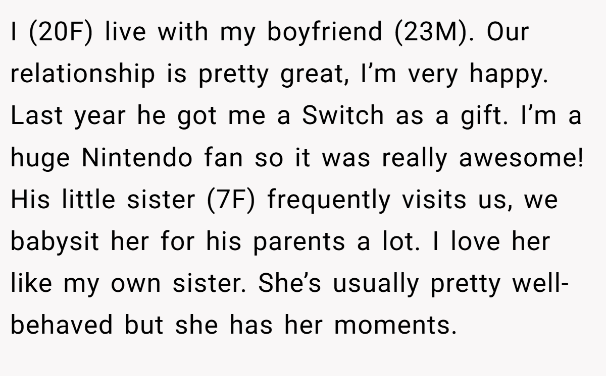 I (20F) live with my boyfriend (23M). Our relationship is pretty great, I’m very happy. Last year he got me a Switch as a gift. I’m a huge Nintendo fan so it was really awesome! His little sister (7F) frequently visits us, we babysit her for his parents a lot. I love her like my own sister. She’s usually pretty well-behaved but she has her moments.