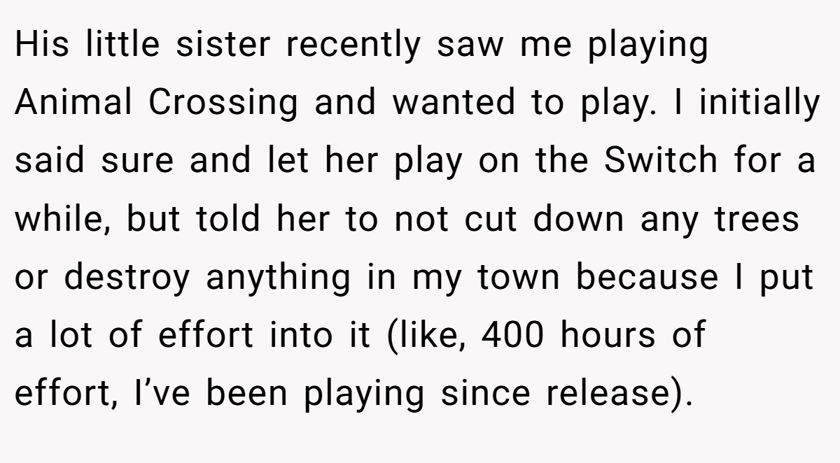 His little sister recently saw me playing Animal Crossing and wanted to play. I initially said sure and let her play on the Switch for a while, but told her to not cut down any trees or destroy anything in my town because I put a lot of effort into it (like, 400 hours of effort, I’ve been playing since release).