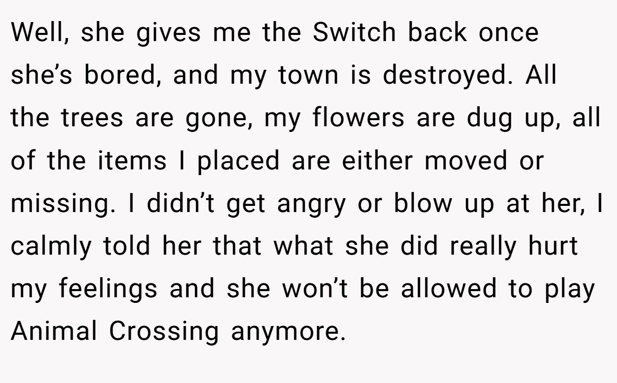 Well, she gives me the Switch back once she’s bored, and my town is destroyed. All the trees are gone, my flowers are dug up, all of the items I placed are either moved or missing. I didn’t get angry or blow up at her, I calmly told her that what she did really hurt my feelings and she won’t be allowed to play Animal Crossing anymore.
