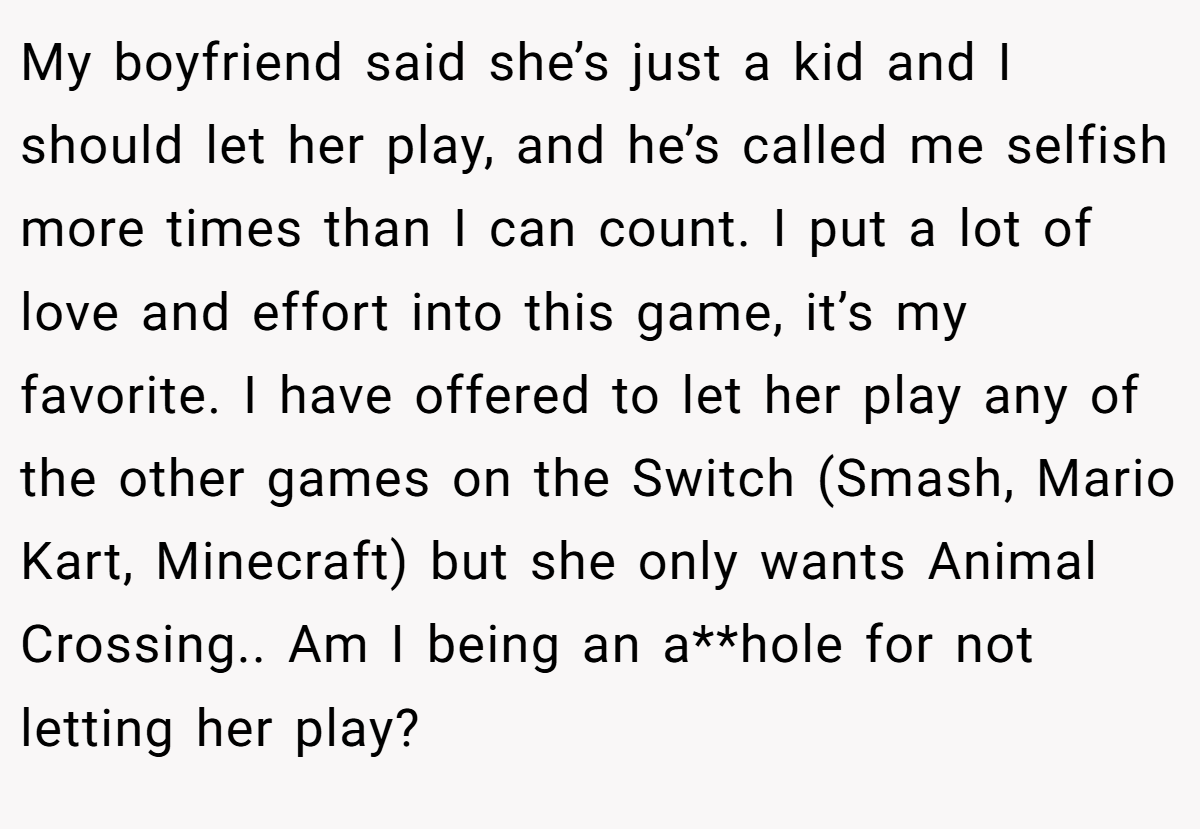 My boyfriend said she’s just a kid and I should let her play, and he’s called me selfish more times than I can count. I put a lot of love and effort into this game, it’s my favorite. I have offered to let her play any of the other games on the Switch (Smash, Mario Kart, Minecraft) but she only wants Animal Crossing.. Am I being an a**hole for not letting her play?