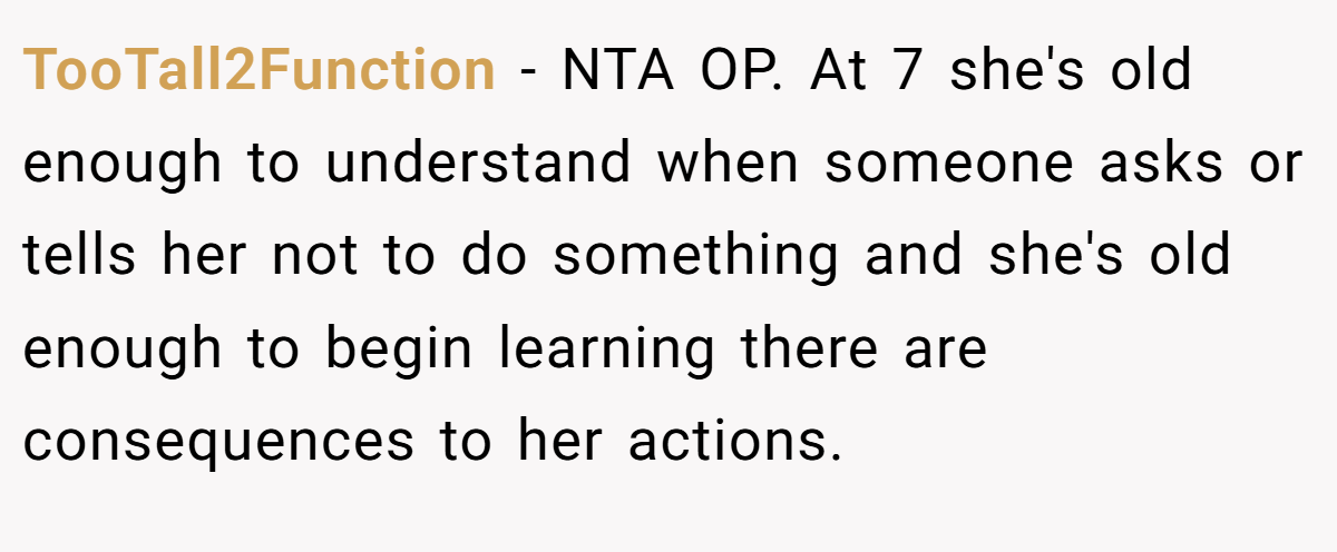 TooTall2Function − NTA OP. At 7 she's old enough to understand when someone asks or tells her not to do something and she's old enough to begin learning there are consequences to her actions.