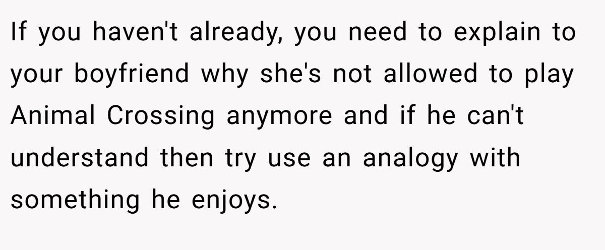 If you haven't already, you need to explain to your boyfriend why she's not allowed to play Animal Crossing anymore and if he can't understand then try use an analogy with something he enjoys.