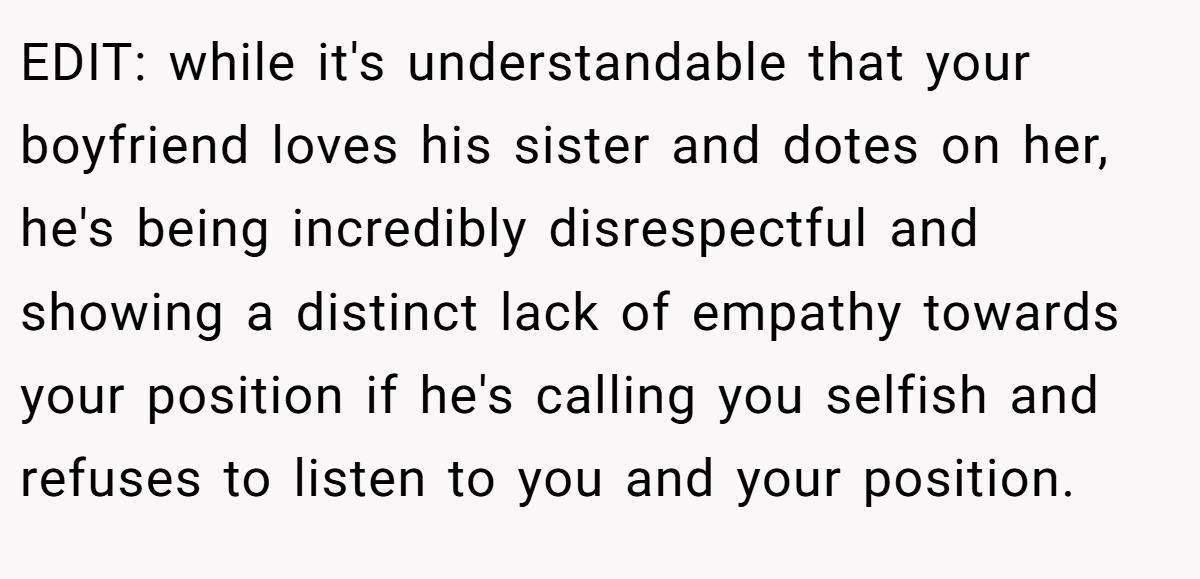 EDIT: while it's understandable that your boyfriend loves his sister and dotes on her, he's being incredibly disrespectful and showing a distinct lack of empathy towards your position if he's calling you selfish and refuses to listen to you and your position.