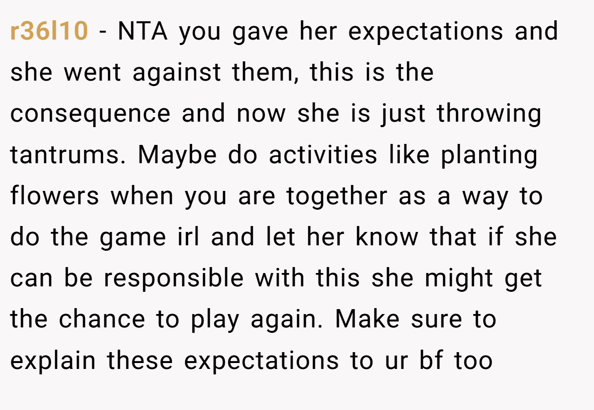 r36l10 − NTA you gave her expectations and she went against them, this is the consequence and now she is just throwing tantrums. Maybe do activities like planting flowers when you are together as a way to do the game irl and let her know that if she can be responsible with this she might get the chance to play again. Make sure to explain these expectations to ur bf too