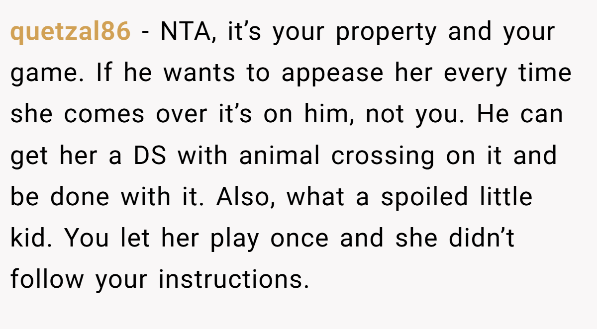 quetzal86 − NTA, it’s your property and your game. If he wants to appease her every time she comes over it’s on him, not you. He can get her a DS with animal crossing on it and be done with it. Also, what a spoiled little kid. You let her play once and she didn’t follow your instructions.