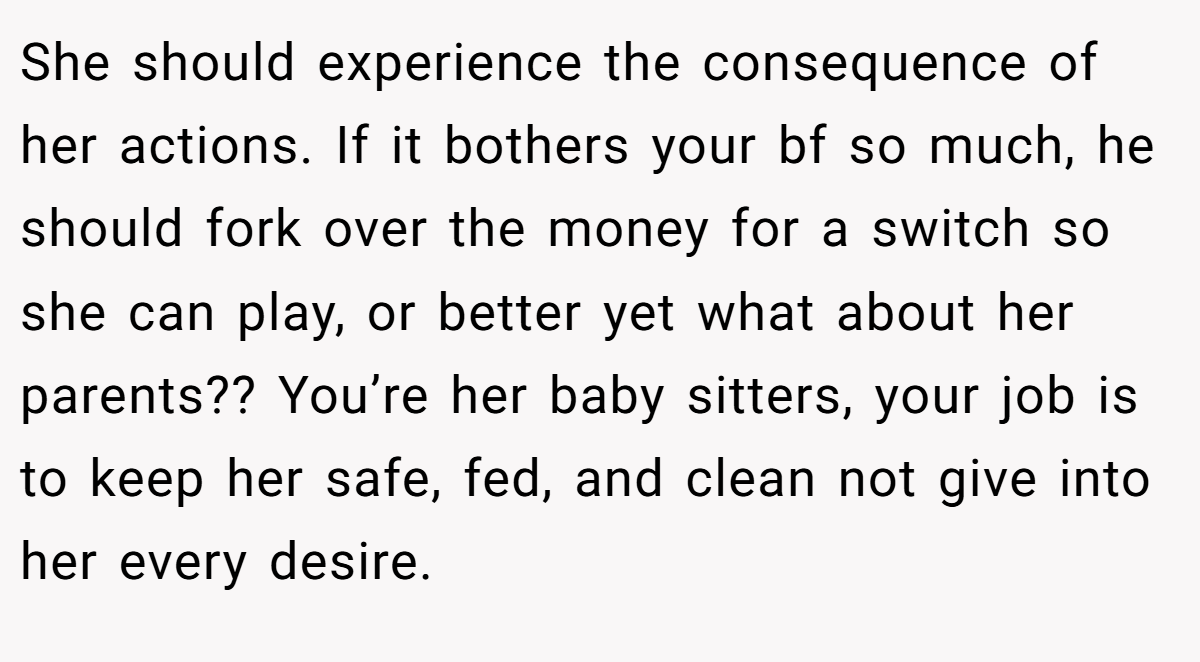 She should experience the consequence of her actions. If it bothers your bf so much, he should fork over the money for a switch so she can play, or better yet what about her parents?? You’re her baby sitters, your job is to keep her safe, fed, and clean not give into her every desire.