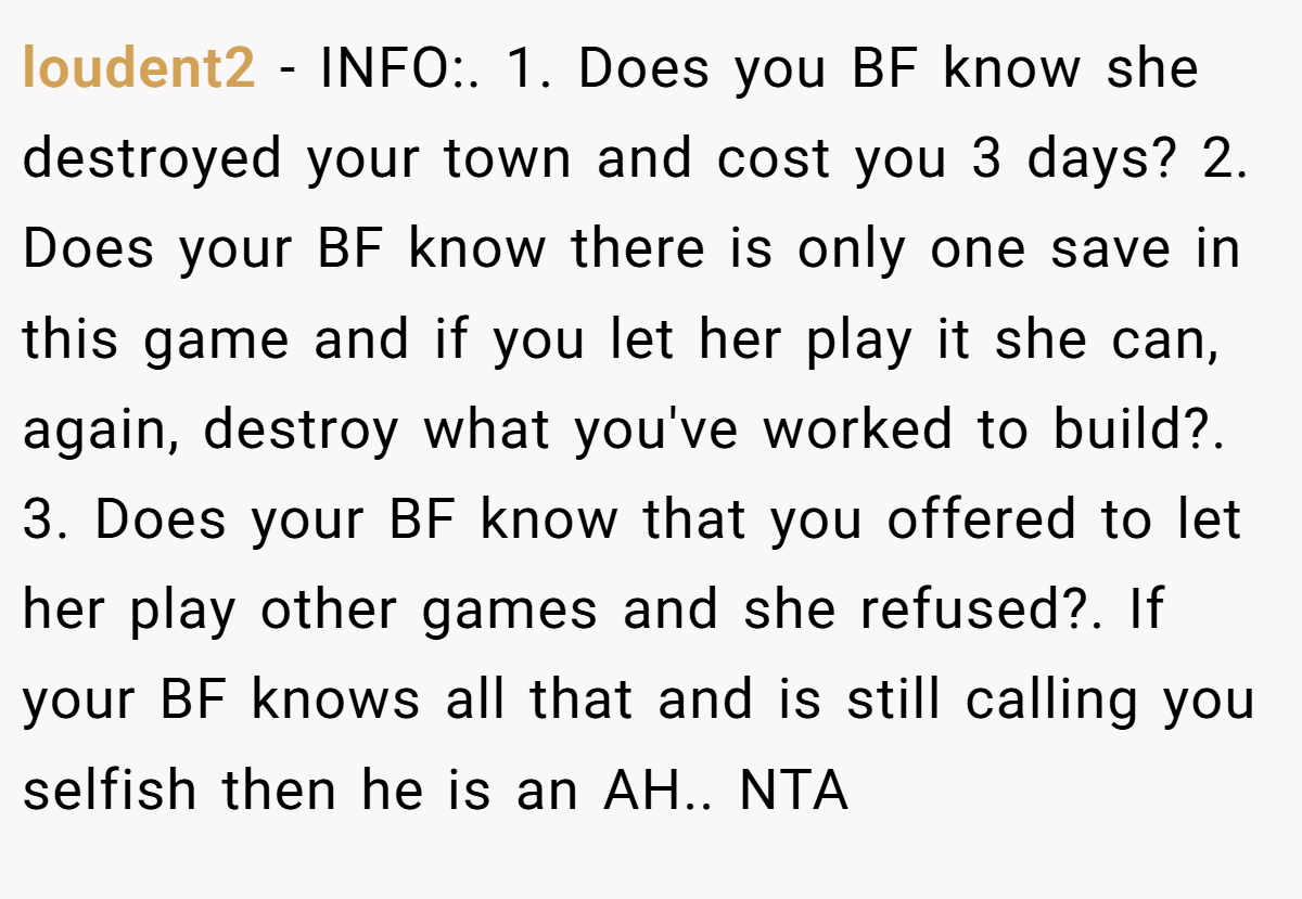 loudent2 − INFO:. 1. Does you BF know she destroyed your town and cost you 3 days? 2. Does your BF know there is only one save in this game and if you let her play it she can, again, destroy what you've worked to build?. 3. Does your BF know that you offered to let her play other games and she refused?. If your BF knows all that and is still calling you selfish then he is an AH.. NTA