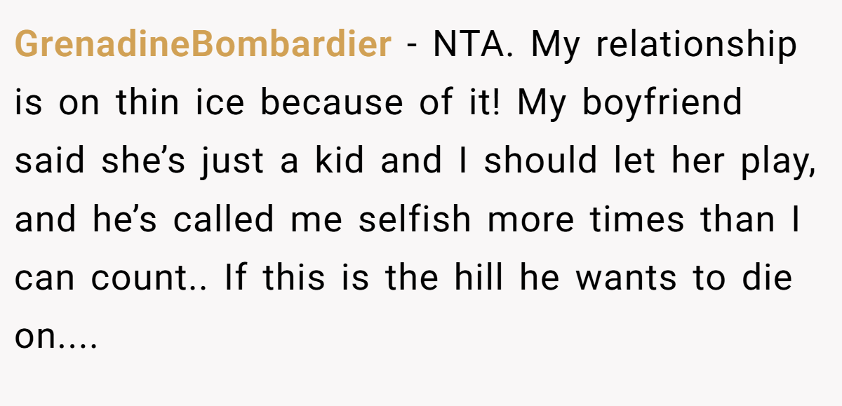 GrenadineBombardier − NTA. My relationship is on thin ice because of it! My boyfriend said she’s just a kid and I should let her play, and he’s called me selfish more times than I can count.. If this is the hill he wants to die on....