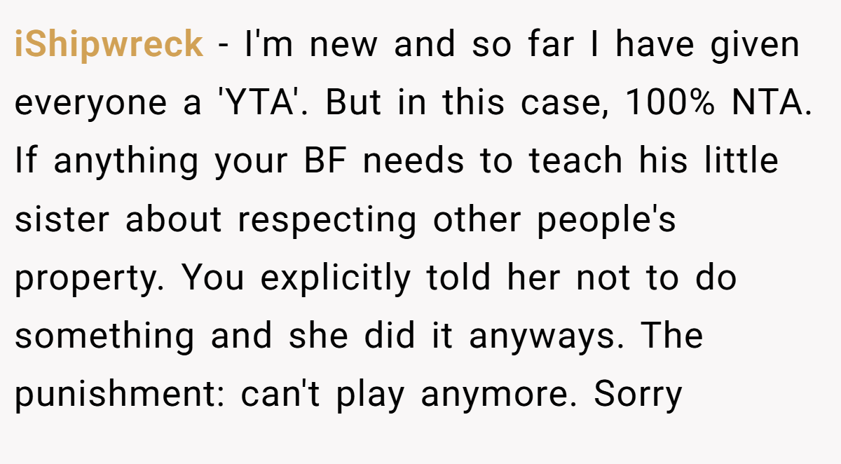 iShipwreck − I'm new and so far I have given everyone a 'YTA'. But in this case, 100% NTA. If anything your BF needs to teach his little sister about respecting other people's property. You explicitly told her not to do something and she did it anyways. The punishment: can't play anymore. Sorry