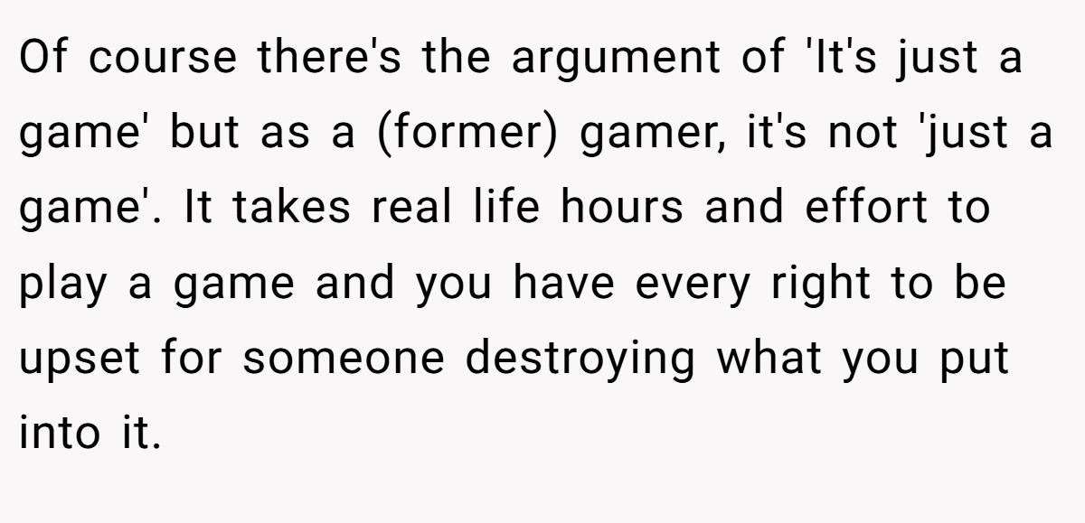 Of course there's the argument of 'It's just a game' but as a (former) gamer, it's not 'just a game'. It takes real life hours and effort to play a game and you have every right to be upset for someone destroying what you put into it.