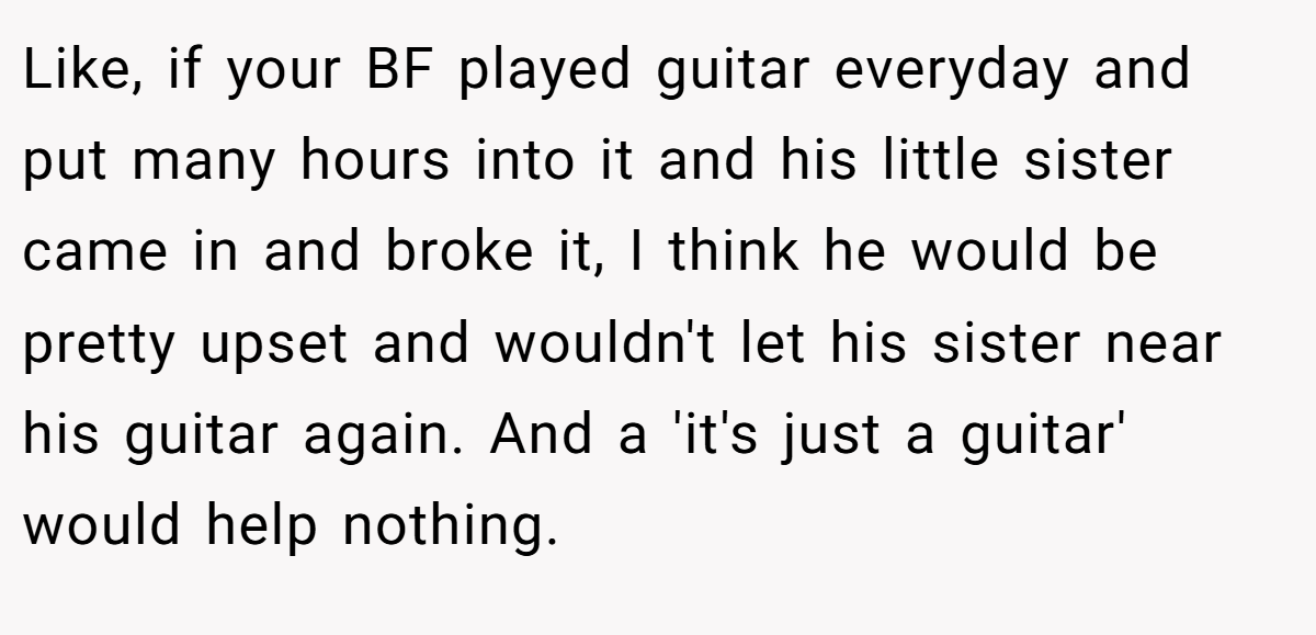 Like, if your BF played guitar everyday and put many hours into it and his little sister came in and broke it, I think he would be pretty upset and wouldn't let his sister near his guitar again. And a 'it's just a guitar' would help nothing.