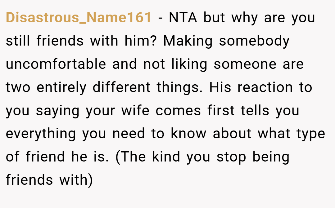 Disastrous_Name161 − NTA but why are you still friends with him? Making somebody uncomfortable and not liking someone are two entirely different things. His reaction to you saying your wife comes first tells you everything you need to know about what type of friend he is. (The kind you stop being friends with)