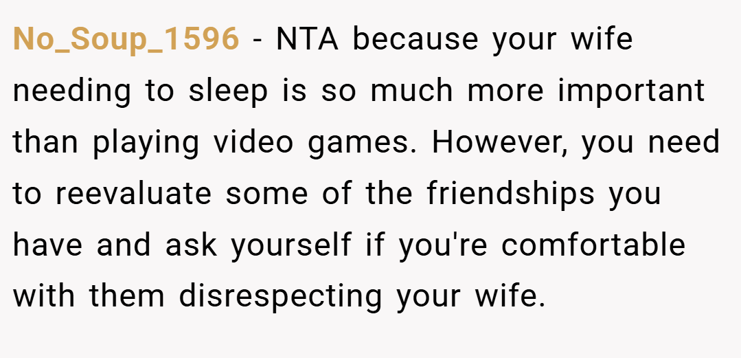 No_Soup_1596 − NTA because your wife needing to sleep is so much more important than playing video games. However, you need to reevaluate some of the friendships you have and ask yourself if you're comfortable with them disrespecting your wife.