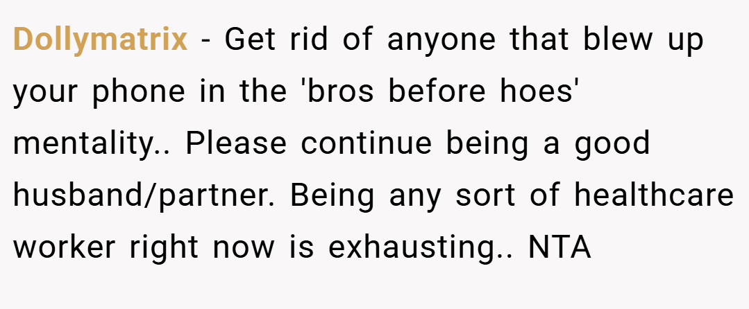 Dollymatrix − Get rid of anyone that blew up your phone in the 'bros before hoes' mentality.. Please continue being a good husband/partner. Being any sort of healthcare worker right now is exhausting.. NTA