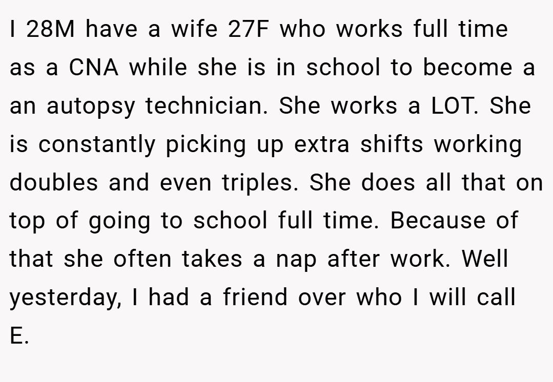 I 28M have a wife 27F who works full time as a CNA while she is in school to become a an autopsy technician. She works a LOT. She is constantly picking up extra shifts working doubles and even triples. She does all that on top of going to school full time. Because of that she often takes a nap after work. Well yesterday, I had a friend over who I will call E.