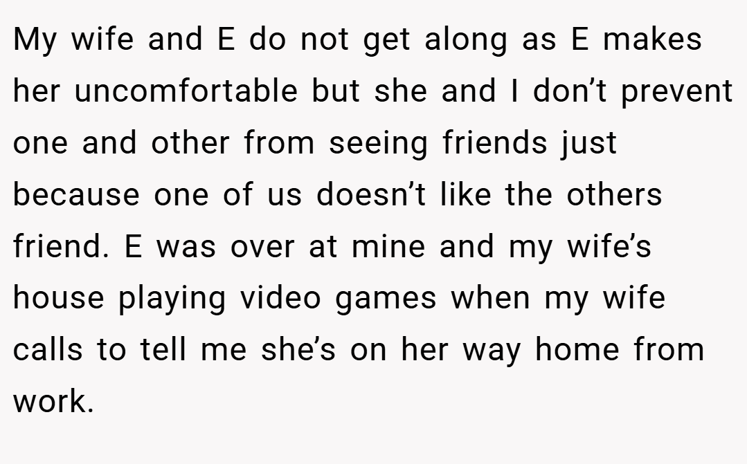 My wife and E do not get along as E makes her uncomfortable but she and I don’t prevent one and other from seeing friends just because one of us doesn’t like the others friend. E was over at mine and my wife’s house playing video games when my wife calls to tell me she’s on her way home from work.